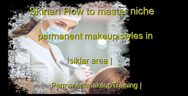 Skinart How to master niche permanent makeup styles in Isiklar area | PermanentmakeupTraining | PermanentmakeupClasses | SkinartTraining-Turkey